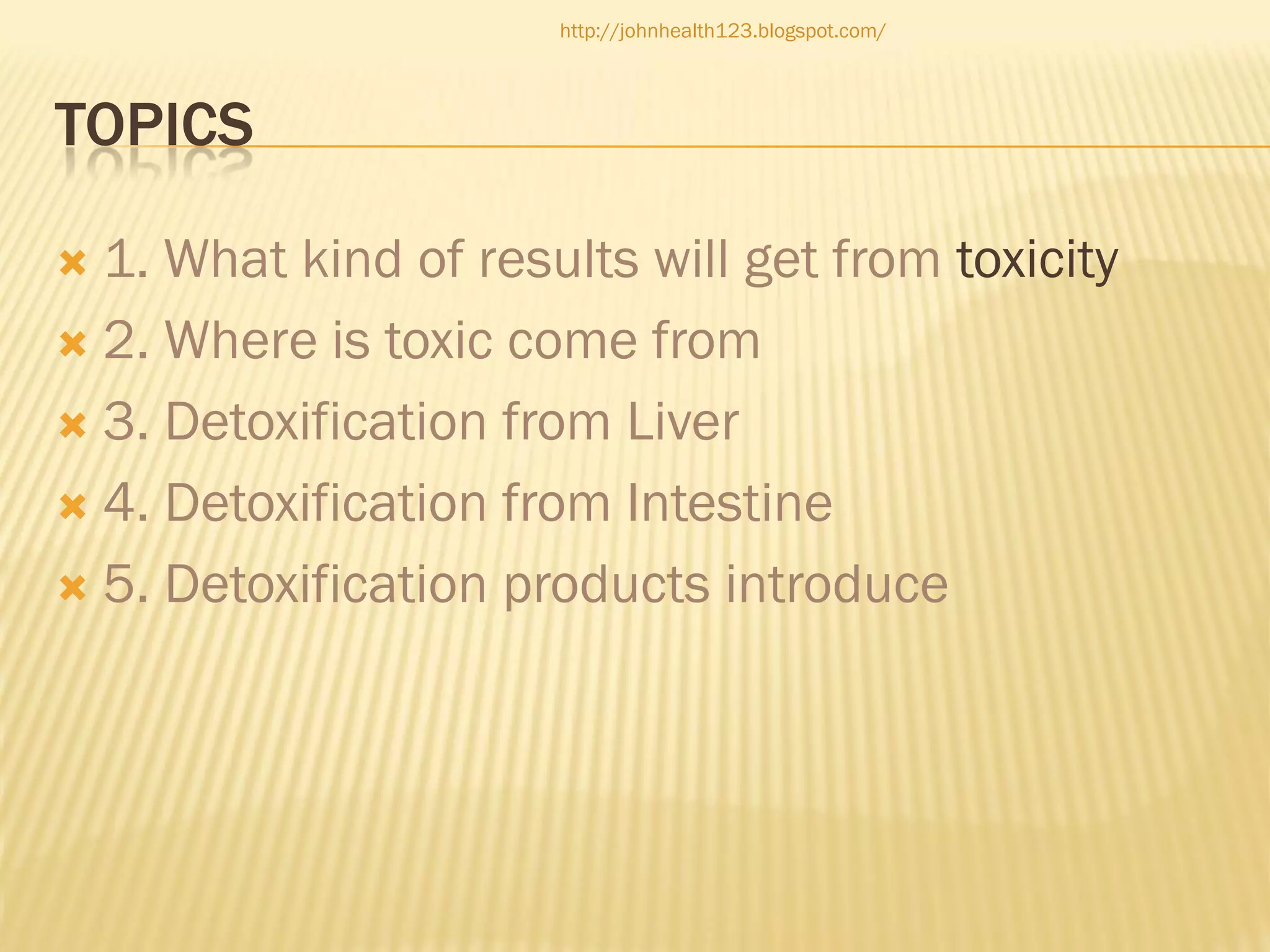http://johnhealth123.blogspot.com/

TOPICS
1. What kind of results will get from toxicity
 2. Where is toxic come from
 3. Detoxification from Liver
 4. Detoxification from Intestine
 5. Detoxification products introduce


 