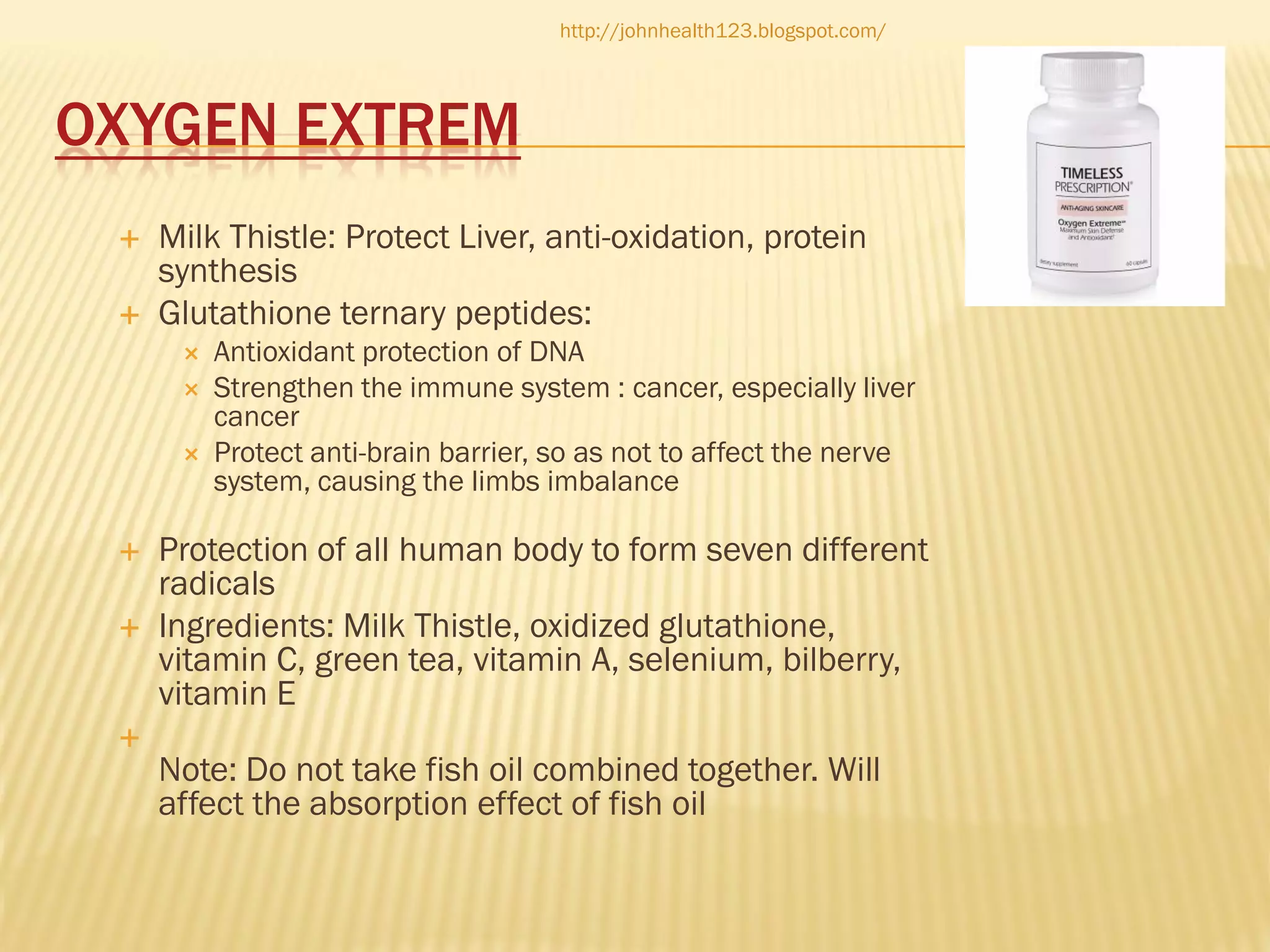 http://johnhealth123.blogspot.com/

OXYGEN EXTREM




Milk Thistle: Protect Liver, anti-oxidation, protein
synthesis
Glutathione ternary peptides:









Antioxidant protection of DNA
Strengthen the immune system : cancer, especially liver
cancer
Protect anti-brain barrier, so as not to affect the nerve
system, causing the limbs imbalance

Protection of all human body to form seven different
radicals
Ingredients: Milk Thistle, oxidized glutathione,
vitamin C, green tea, vitamin A, selenium, bilberry,
vitamin E
Note: Do not take fish oil combined together. Will
affect the absorption effect of fish oil

 