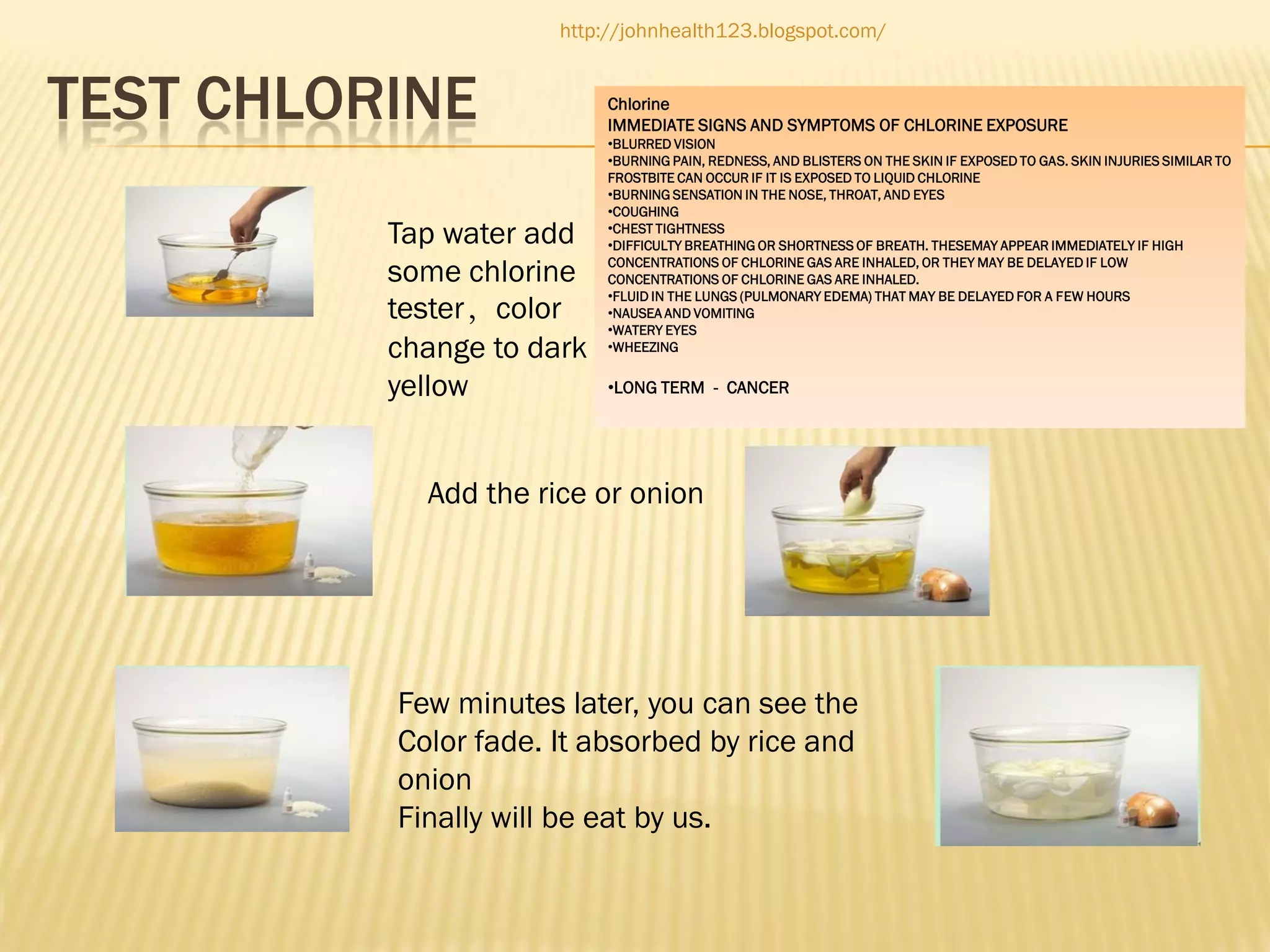 http://johnhealth123.blogspot.com/

TEST CHLORINE
Tap water add
some chlorine
tester，color
change to dark
yellow

Chlorine
IMMEDIATE SIGNS AND SYMPTOMS OF CHLORINE EXPOSURE
•BLURRED VISION
•BURNING PAIN, REDNESS, AND BLISTERS ON THE SKIN IF EXPOSED TO GAS. SKIN INJURIES SIMILAR TO
FROSTBITE CAN OCCUR IF IT IS EXPOSED TO LIQUID CHLORINE
•BURNING SENSATION IN THE NOSE, THROAT, AND EYES
•COUGHING
•CHEST TIGHTNESS
•DIFFICULTY BREATHING OR SHORTNESS OF BREATH. THESEMAY APPEAR IMMEDIATELY IF HIGH
CONCENTRATIONS OF CHLORINE GAS ARE INHALED, OR THEY MAY BE DELAYED IF LOW
CONCENTRATIONS OF CHLORINE GAS ARE INHALED.
•FLUID IN THE LUNGS (PULMONARY EDEMA) THAT MAY BE DELAYED FOR A FEW HOURS
•NAUSEA AND VOMITING
•WATERY EYES
•WHEEZING

•LONG TERM - CANCER

Add the rice or onion

Few minutes later, you can see the
Color fade. It absorbed by rice and
onion
Finally will be eat by us.

 