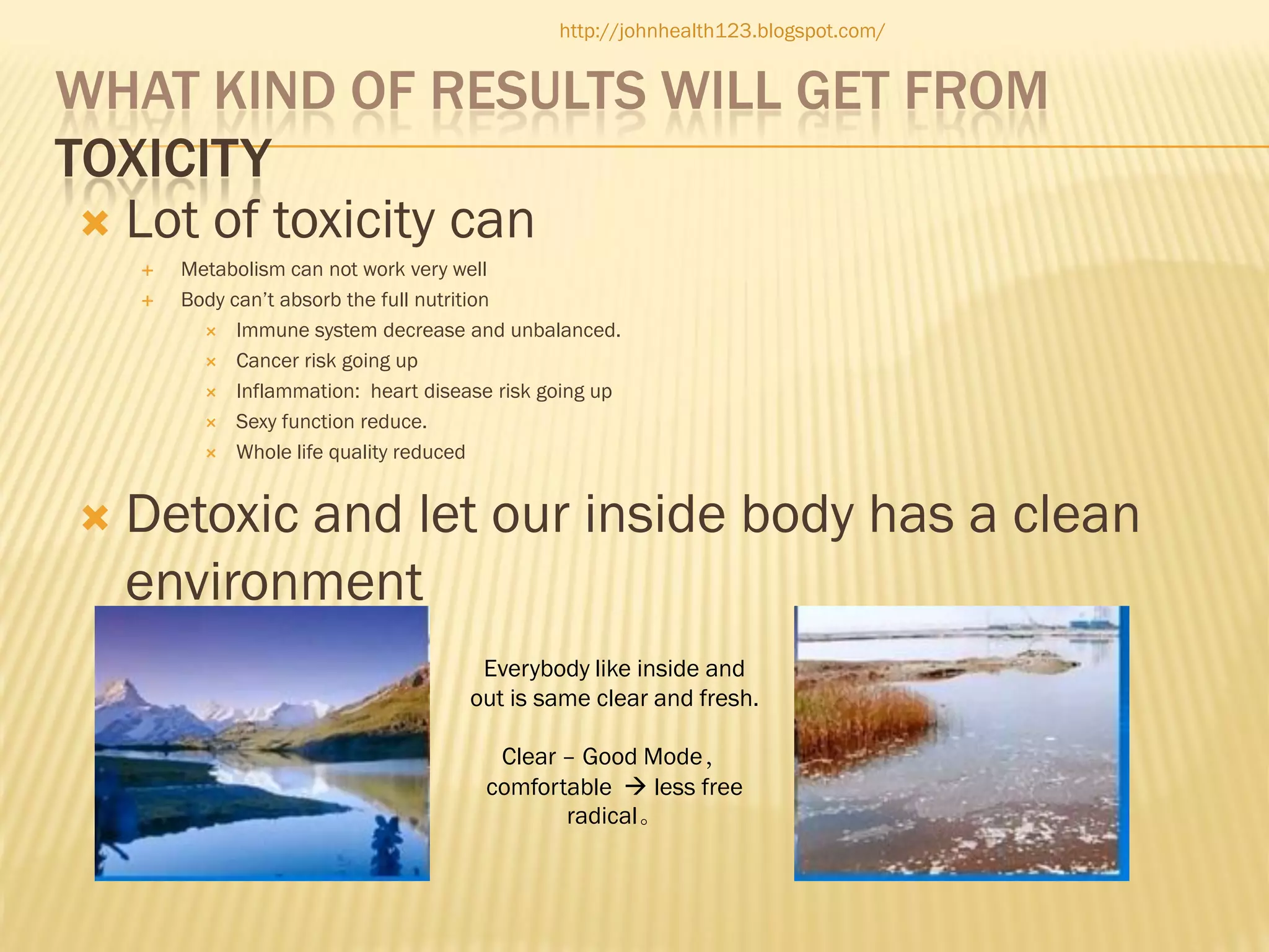 http://johnhealth123.blogspot.com/

WHAT KIND OF RESULTS WILL GET FROM
TOXICITY
 Lot of toxicity can





Metabolism can not work very well
Body can’t absorb the full nutrition
 Immune system decrease and unbalanced.
 Cancer risk going up
 Inflammation: heart disease risk going up
 Sexy function reduce.
 Whole life quality reduced

Detoxic and let our inside body has a clean
environment
Everybody like inside and
out is same clear and fresh.
Clear – Good Mode，
comfortable  less free
radical。

 