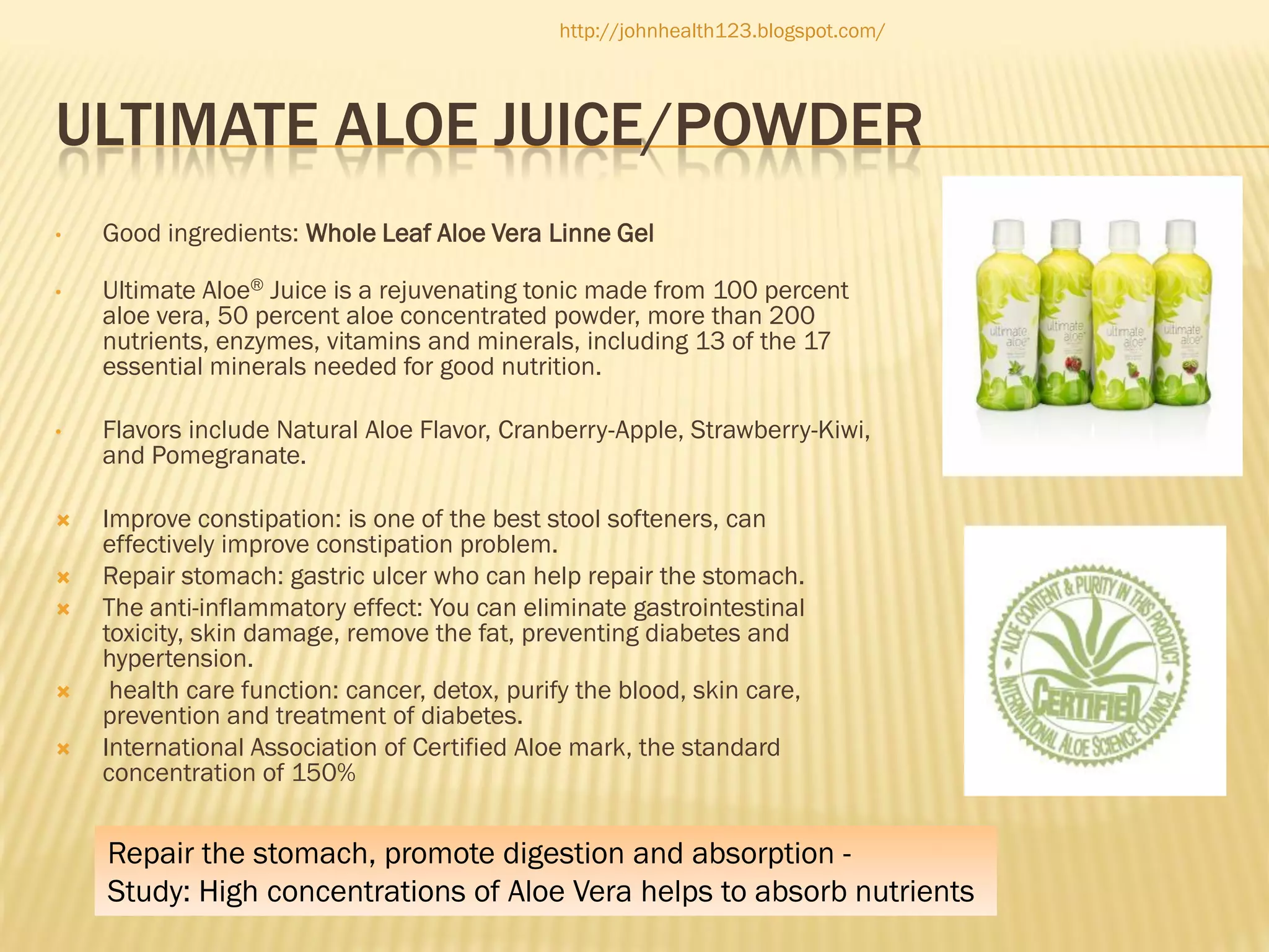 http://johnhealth123.blogspot.com/

ULTIMATE ALOE JUICE/POWDER
•

Good ingredients: Whole Leaf Aloe Vera Linne Gel

•

Ultimate Aloe® Juice is a rejuvenating tonic made from 100 percent
aloe vera, 50 percent aloe concentrated powder, more than 200
nutrients, enzymes, vitamins and minerals, including 13 of the 17
essential minerals needed for good nutrition.

•

Flavors include Natural Aloe Flavor, Cranberry-Apple, Strawberry-Kiwi,
and Pomegranate.



Improve constipation: is one of the best stool softeners, can
effectively improve constipation problem.
Repair stomach: gastric ulcer who can help repair the stomach.
The anti-inflammatory effect: You can eliminate gastrointestinal
toxicity, skin damage, remove the fat, preventing diabetes and
hypertension.
health care function: cancer, detox, purify the blood, skin care,
prevention and treatment of diabetes.
International Association of Certified Aloe mark, the standard
concentration of 150%







Repair the stomach, promote digestion and absorption Study: High concentrations of Aloe Vera helps to absorb nutrients

 