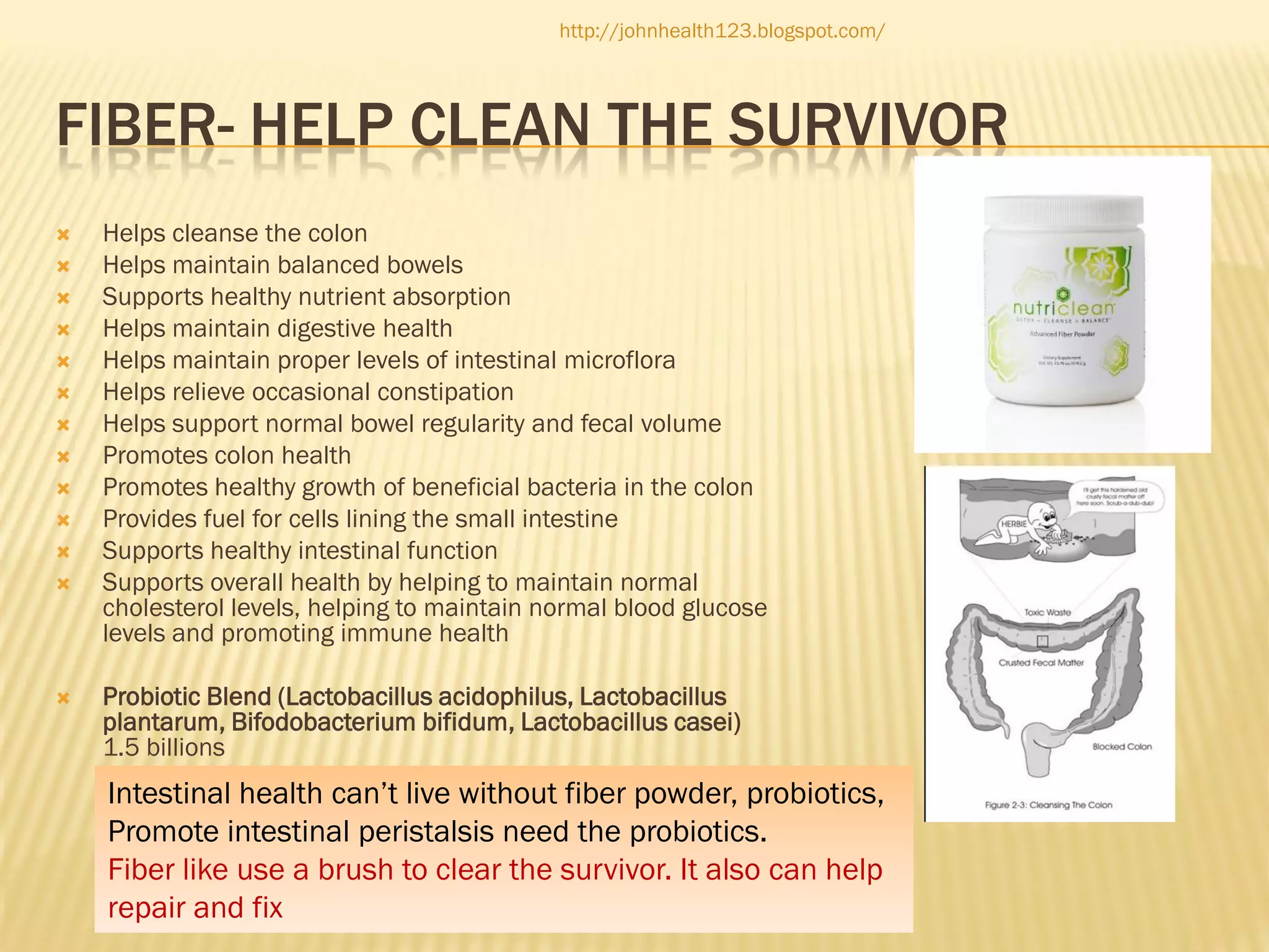 http://johnhealth123.blogspot.com/

FIBER- HELP CLEAN THE SURVIVOR















Helps cleanse the colon
Helps maintain balanced bowels
Supports healthy nutrient absorption
Helps maintain digestive health
Helps maintain proper levels of intestinal microflora
Helps relieve occasional constipation
Helps support normal bowel regularity and fecal volume
Promotes colon health
Promotes healthy growth of beneficial bacteria in the colon
Provides fuel for cells lining the small intestine
Supports healthy intestinal function
Supports overall health by helping to maintain normal
cholesterol levels, helping to maintain normal blood glucose
levels and promoting immune health

Probiotic Blend (Lactobacillus acidophilus, Lactobacillus
plantarum, Bifodobacterium bifidum, Lactobacillus casei)
1.5 billions

Intestinal health can’t live without fiber powder, probiotics,
Promote intestinal peristalsis need the probiotics.
Fiber like use a brush to clear the survivor. It also can help
repair and fix

 