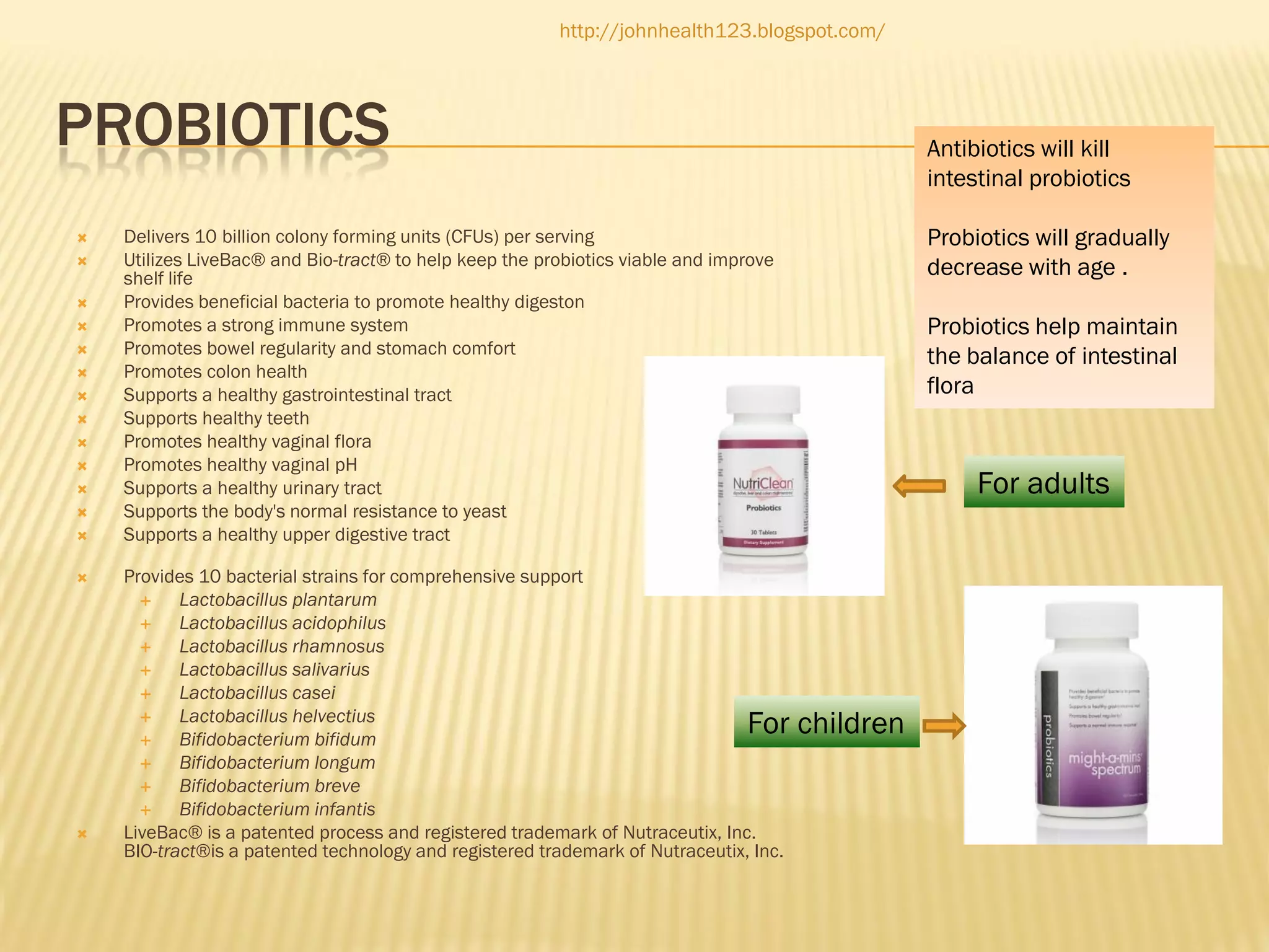 http://johnhealth123.blogspot.com/

PROBIOTICS
















Antibiotics will kill
intestinal probiotics

Delivers 10 billion colony forming units (CFUs) per serving
Utilizes LiveBac®and Bio-tract®to help keep the probiotics viable and improve
shelf life
Provides beneficial bacteria to promote healthy digeston
Promotes a strong immune system
Promotes bowel regularity and stomach comfort
Promotes colon health
Supports a healthy gastrointestinal tract
Supports healthy teeth
Promotes healthy vaginal flora
Promotes healthy vaginal pH
Supports a healthy urinary tract
Supports the body's normal resistance to yeast
Supports a healthy upper digestive tract
Provides 10 bacterial strains for comprehensive support

Lactobacillus plantarum

Lactobacillus acidophilus

Lactobacillus rhamnosus

Lactobacillus salivarius

Lactobacillus casei

Lactobacillus helvectius

Bifidobacterium bifidum

Bifidobacterium longum

Bifidobacterium breve

Bifidobacterium infantis
LiveBac®is a patented process and registered trademark of Nutraceutix, Inc.
BIO-tract® a patented technology and registered trademark of Nutraceutix, Inc.
is

For children



Probiotics will gradually
decrease with age .
Probiotics help maintain
the balance of intestinal
flora

For adults

 