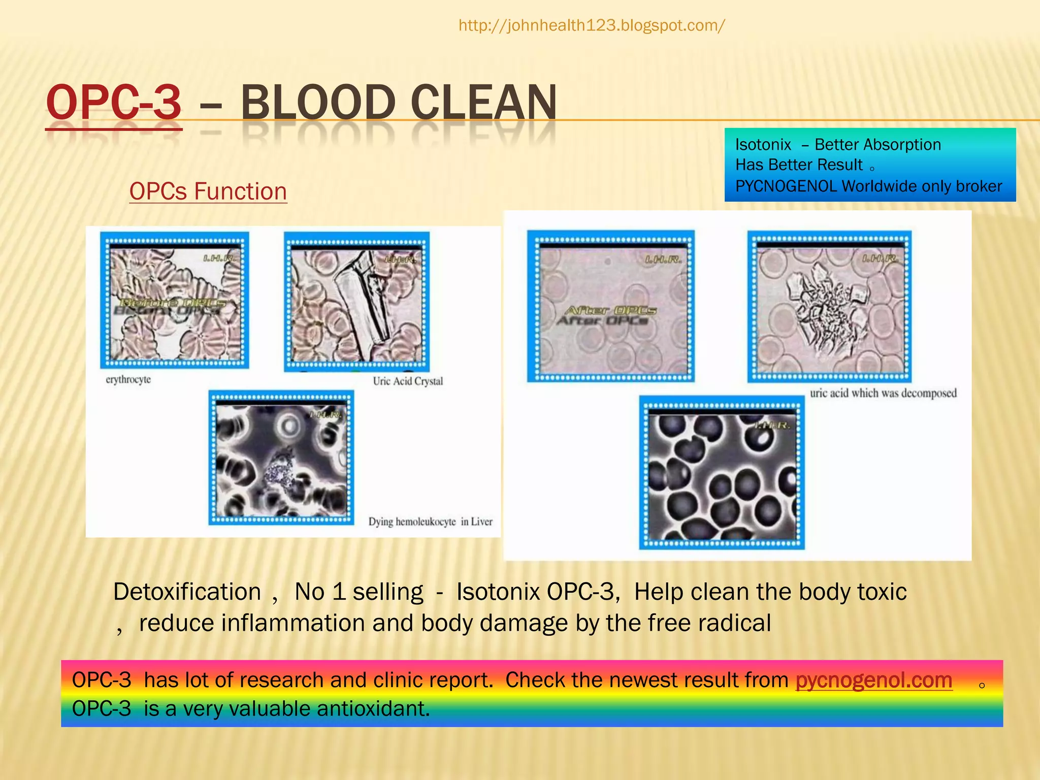 http://johnhealth123.blogspot.com/

OPC-3 – BLOOD CLEAN
OPCs Function

Isotonix – Better Absorption
Has Better Result 。
PYCNOGENOL Worldwide only broker

Detoxification ，No 1 selling - Isotonix OPC-3, Help clean the body toxic
，reduce inflammation and body damage by the free radical
OPC-3 has lot of research and clinic report. Check the newest result from pycnogenol.com
OPC-3 is a very valuable antioxidant.

。

 