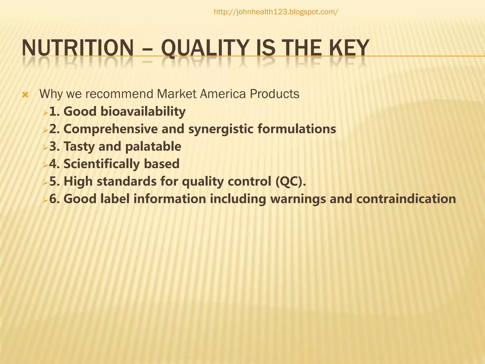 http://johnhealth123.blogspot.com/

NUTRITION – QUALITY IS THE KEY


Why we recommend Market America Products
1.

Good bioavailability
2. Comprehensive and synergistic formulations
3. Tasty and palatable
4. Scientifically based
5. High standards for quality control (QC).
6. Good label information including warnings and contraindication

 