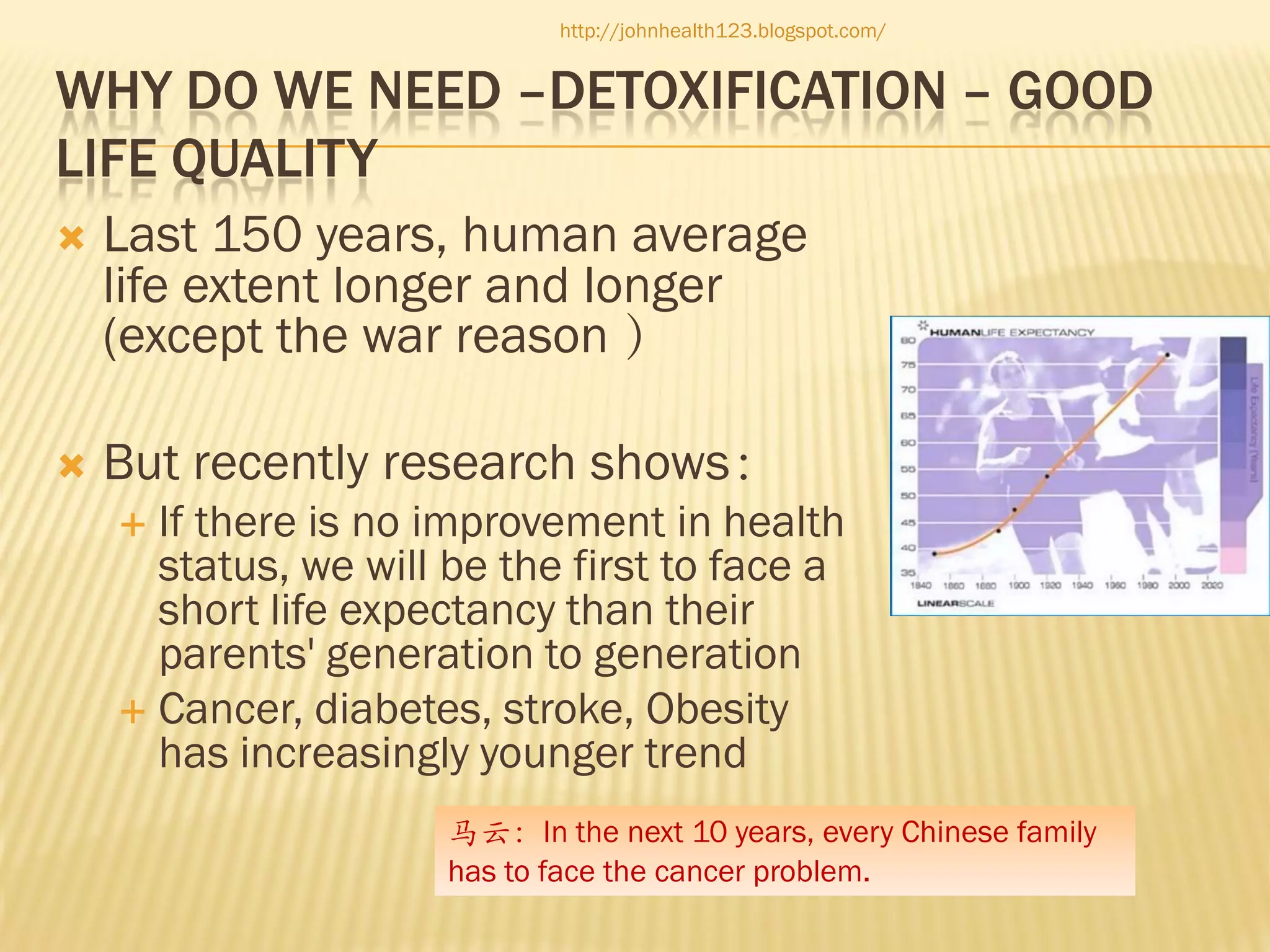 http://johnhealth123.blogspot.com/

WHY DO WE NEED –DETOXIFICATION – GOOD
LIFE QUALITY


Last 150 years, human average
life extent longer and longer
(except the war reason ）



But recently research shows：
If there is no improvement in health
status, we will be the first to face a
short life expectancy than their
parents' generation to generation
 Cancer, diabetes, stroke, Obesity
has increasingly younger trend


马云：In the next 10 years, every Chinese family
has to face the cancer problem.

 