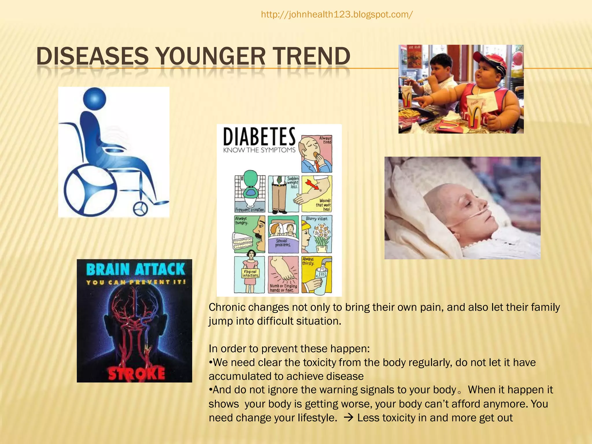 http://johnhealth123.blogspot.com/

DISEASES YOUNGER TREND

Chronic changes not only to bring their own pain, and also let their family
jump into difficult situation.
In order to prevent these happen:
•We need clear the toxicity from the body regularly, do not let it have
accumulated to achieve disease
•And do not ignore the warning signals to your body。When it happen it
shows your body is getting worse, your body can’t afford anymore. You
need change your lifestyle.  Less toxicity in and more get out

 