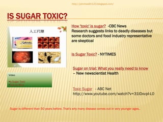 http://johnhealth123.blogspot.com/

IS SUGAR TOXIC?
How 'toxic' is sugar? -CBC News
Research suggests links to deadly diseases but
some doctors and food industry representative
are skeptical
Is Sugar Toxic? - NYTIMES

Video

Sugar on trial: What you really need to know
– New newscientist Health

•Is Sugar Toxic
•Test on Mice

Toxic Sugar - ABC Net
http://www.youtube.com/watch?v=31IDxvpI-L0

Sugar is different than 50 years before. That's why many disease comes out in very younger ages..

 