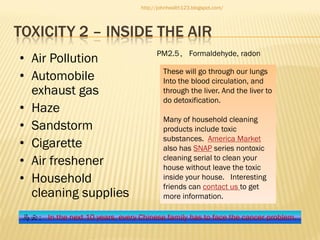 http://johnhealth123.blogspot.com/

TOXICITY 2 – INSIDE THE AIR
• Air Pollution
• Automobile
exhaust gas
• Haze
• Sandstorm
• Cigarette
• Air freshener
• Household
cleaning supplies

PM2.5， Formaldehyde, radon
These will go through our lungs
Into the blood circulation, and
through the liver. And the liver to
do detoxification.
Many of household cleaning
products include toxic
substances. America Market
also has SNAP series nontoxic
cleaning serial to clean your
house without leave the toxic
inside your house. Interesting
friends can contact us to get
more information.

马云： In the next 10 years, every Chinese family has to face the cancer problem.

 