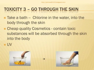 http://johnhealth123.blogspot.com/

TOXICITY 3 – GO THROUGH THE SKIN
Take a bath -- Chlorine in the water, into the
body through the skin
 Cheap quality Cosmetics - contain toxic
substances will be absorbed through the skin
into the body
 UV




 