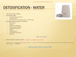 http://johnhealth123.blogspot.com/

DETOXIFICATION - WATER



72% of our body is Water
Drink good water






Just pure water, No drinks
No sugar drinks
Use live-water ( Not storage water – bottom water)

Drinking water includes lot of toxicity











Heavy Metal
Chlorine
Herbicides, Pesticides
MTBE, Drugs, Pathogens
Dihydrogen Monoxide
Sulfate
Trihalomethane
N-Nitrosodimethylamine
Bromate





Better use water filter

Drink at least 8 cups 8oz water – Before drink, let your water hear some relax music
Market America has an Inexpensive H2O PURE water filter: NSF53，42，can filte 56 kind of different Hazardous substances. Most of them can be filte > 98%. It just filte the bad thing and
keep the good thing.

< $0.03/L



Either your have a filter or you are a filter

 