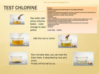 http://johnhealth123.blogspot.com/

TEST CHLORINE
Tap water add
some chlorine
tester，color
change to dark
yellow

Chlorine
IMMEDIATE SIGNS AND SYMPTOMS OF CHLORINE EXPOSURE
•BLURRED VISION
•BURNING PAIN, REDNESS, AND BLISTERS ON THE SKIN IF EXPOSED TO GAS. SKIN INJURIES SIMILAR TO
FROSTBITE CAN OCCUR IF IT IS EXPOSED TO LIQUID CHLORINE
•BURNING SENSATION IN THE NOSE, THROAT, AND EYES
•COUGHING
•CHEST TIGHTNESS
•DIFFICULTY BREATHING OR SHORTNESS OF BREATH. THESEMAY APPEAR IMMEDIATELY IF HIGH
CONCENTRATIONS OF CHLORINE GAS ARE INHALED, OR THEY MAY BE DELAYED IF LOW
CONCENTRATIONS OF CHLORINE GAS ARE INHALED.
•FLUID IN THE LUNGS (PULMONARY EDEMA) THAT MAY BE DELAYED FOR A FEW HOURS
•NAUSEA AND VOMITING
•WATERY EYES
•WHEEZING

•LONG TERM - CANCER

Add the rice or onion

Few minutes later, you can see the
Color fade. It absorbed by rice and
onion
Finally will be eat by us.

 