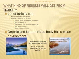 http://johnhealth123.blogspot.com/

WHAT KIND OF RESULTS WILL GET FROM
TOXICITY
 Lot of toxicity can





Metabolism can not work very well
Body can’t absorb the full nutrition
 Immune system decrease and unbalanced.
 Cancer risk going up
 Inflammation: heart disease risk going up
 Sexy function reduce.
 Whole life quality reduced

Detoxic and let our inside body has a clean
environment
Everybody like inside and
out is same clear and fresh.
Clear – Good Mode，
comfortable  less free
radical。

 