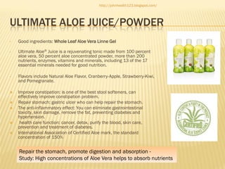 http://johnhealth123.blogspot.com/

ULTIMATE ALOE JUICE/POWDER
•

Good ingredients: Whole Leaf Aloe Vera Linne Gel

•

Ultimate Aloe® Juice is a rejuvenating tonic made from 100 percent
aloe vera, 50 percent aloe concentrated powder, more than 200
nutrients, enzymes, vitamins and minerals, including 13 of the 17
essential minerals needed for good nutrition.

•

Flavors include Natural Aloe Flavor, Cranberry-Apple, Strawberry-Kiwi,
and Pomegranate.



Improve constipation: is one of the best stool softeners, can
effectively improve constipation problem.
Repair stomach: gastric ulcer who can help repair the stomach.
The anti-inflammatory effect: You can eliminate gastrointestinal
toxicity, skin damage, remove the fat, preventing diabetes and
hypertension.
health care function: cancer, detox, purify the blood, skin care,
prevention and treatment of diabetes.
International Association of Certified Aloe mark, the standard
concentration of 150%







Repair the stomach, promote digestion and absorption Study: High concentrations of Aloe Vera helps to absorb nutrients

 
