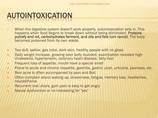 http://johnhealth123.blogspot.com/

AUTOINTOXICATION
1.

When the digestive system doesn't work properly, autointoxication sets in. This
happens when food begins to break down without being eliminated. Proteins
putrefy and rot, carbohydrates ferment, and oils and fats turn rancid. The body
becomes poisoned from its own waste.



Two dull, sallow, gas color, dark skin, healthy people with no gloss
Daily weight increase, growing beer belly rounded, examination revealed high
cholesterol, hypertension, coronary heart disease, fatty liver
Frequent loss of appetite, mouth have a special smell
Prone to acute and chronic hepatitis, gastritis, gastric ulcer, urticaria, psoriasis, etc.
Skin acne is often accompanied by pain and Boil.
Often complain about waking up, drowsiness, fatigue, memory loss, headaches,
neurasthenia
Recurrent oral ulcers, gum pain is easy to get angry
Sexual dysfunction or no interesting for "sex“










 