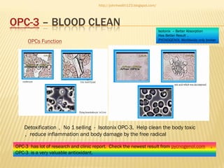 http://johnhealth123.blogspot.com/

OPC-3 – BLOOD CLEAN
OPCs Function

Isotonix – Better Absorption
Has Better Result 。
PYCNOGENOL Worldwide only broker

Detoxification ，No 1 selling - Isotonix OPC-3, Help clean the body toxic
，reduce inflammation and body damage by the free radical
OPC-3 has lot of research and clinic report. Check the newest result from pycnogenol.com
OPC-3 is a very valuable antioxidant.

。

 