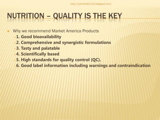 http://johnhealth123.blogspot.com/

NUTRITION – QUALITY IS THE KEY


Why we recommend Market America Products
1.

Good bioavailability
2. Comprehensive and synergistic formulations
3. Tasty and palatable
4. Scientifically based
5. High standards for quality control (QC).
6. Good label information including warnings and contraindication

 