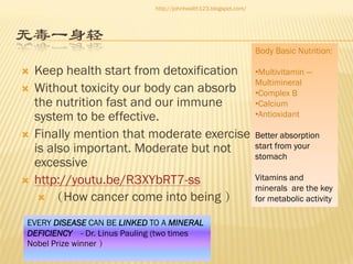 http://johnhealth123.blogspot.com/

无毒一身轻
Body Basic Nutrition:









Keep health start from detoxification
Without toxicity our body can absorb
the nutrition fast and our immune
system to be effective.
Finally mention that moderate exercise
is also important. Moderate but not
excessive
http://youtu.be/R3XYbRT7-ss
 （How cancer come into being ）

EVERY DISEASE CAN BE LINKED TO A MINERAL
DEFICIENCY - Dr. Linus Pauling (two times
Nobel Prize winner ）

•Multivitamin —
Multimineral
•Complex B
•Calcium
•Antioxidant
Better absorption
start from your
stomach
Vitamins and
minerals are the key
for metabolic activity

 