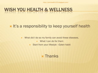 http://johnhealth123.blogspot.com/

WISH YOU HEALTH & WELLNESS



It’s a responsibility to keep yourself health


What did I do so my family can avoid these diseases.
 What I can do for them
 Start from your lifestyle –Eaten habit



Thanks

 