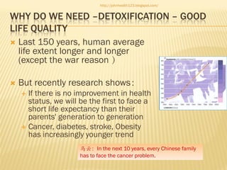 http://johnhealth123.blogspot.com/

WHY DO WE NEED –DETOXIFICATION – GOOD
LIFE QUALITY


Last 150 years, human average
life extent longer and longer
(except the war reason ）



But recently research shows：
If there is no improvement in health
status, we will be the first to face a
short life expectancy than their
parents' generation to generation
 Cancer, diabetes, stroke, Obesity
has increasingly younger trend


马云：In the next 10 years, every Chinese family
has to face the cancer problem.

 