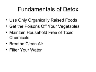 Fundamentals of Detox Use Only Organically Raised Foods Get the Poisons Off Your Vegetables Maintain Household Free of Toxic Chemicals Breathe Clean Air Filter Your Water 