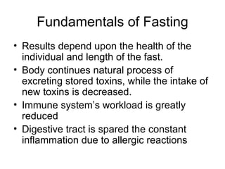 Fundamentals of Fasting Results depend upon the health of the individual and length of the fast. Body continues natural process of excreting stored toxins, while the intake of new toxins is decreased. Immune system’s workload is greatly reduced Digestive tract is spared the constant inflammation due to allergic reactions 