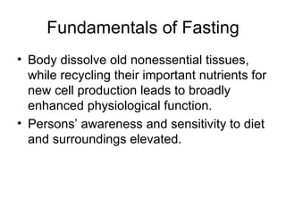Fundamentals of Fasting Body dissolve old nonessential tissues, while recycling their important nutrients for new cell production leads to broadly enhanced physiological function. Persons’ awareness and sensitivity to diet and surroundings elevated. 