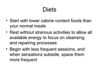 Diets Start with lower calorie content foods than your normal meals Rest without strenous activities to allow all available energy to focus on cleansing and repairing processes Begin with less frequent sessions, and when sensations subside, space them more frequent 
