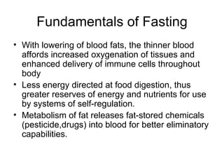 Fundamentals of Fasting With lowering of blood fats, the thinner blood affords increased oxygenation of tissues and enhanced delivery of immune cells throughout body Less energy directed at food digestion, thus greater reserves of energy and nutrients for use by systems of self-regulation. Metabolism of fat releases fat-stored chemicals (pesticide,drugs) into blood for better eliminatory capabilities. 