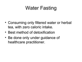 Water Fasting Consuming only filtered water or herbal tea, with zero caloric intake. Best method of detoxification Be done only under guidance of healthcare practitioner. 