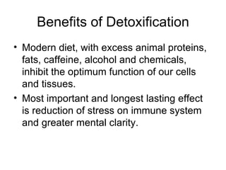Benefits of Detoxification Modern diet, with excess animal proteins, fats, caffeine, alcohol and chemicals, inhibit the optimum function of our cells and tissues. Most important and longest lasting effect is reduction of stress on immune system and greater mental clarity. 