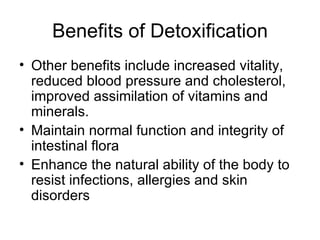 Benefits of Detoxification Other benefits include increased vitality, reduced blood pressure and cholesterol, improved assimilation of vitamins and minerals. Maintain normal function and integrity of intestinal flora Enhance the natural ability of the body to resist infections, allergies and skin disorders 