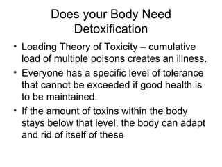 Does your Body Need Detoxification Loading Theory of Toxicity – cumulative load of multiple poisons creates an illness. Everyone has a specific level of tolerance that cannot be exceeded if good health is to be maintained. If the amount of toxins within the body stays below that level, the body can adapt and rid of itself of these 