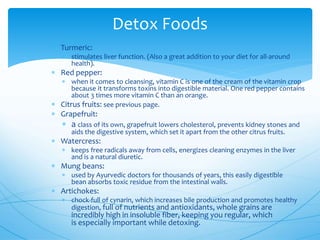 Detox Foods
 Turmeric:
 stimulates liver function. (Also a great addition to your diet for all-around
health).
 Red pepper:
 when it comes to cleansing, vitamin C is one of the cream of the vitamin crop
because it transforms toxins into digestible material. One red pepper contains
about 3 times more vitamin C than an orange.
 Citrus fruits: see previous page.
 Grapefruit:
 a class of its own, grapefruit lowers cholesterol, prevents kidney stones and
aids the digestive system, which set it apart from the other citrus fruits.
 Watercress:
 keeps free radicals away from cells, energizes cleaning enzymes in the liver
and is a natural diuretic.
 Mung beans:
 used by Ayurvedic doctors for thousands of years, this easily digestible
bean absorbs toxic residue from the intestinal walls.
 Artichokes:
 chock-full of cynarin, which increases bile production and promotes healthy
digestion, full of nutrients and antioxidants, whole grains are
incredibly high in insoluble fiber, keeping you regular, which
is especially important while detoxing.
 