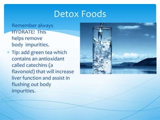  Remember always
HYDRATE! This
helps remove
body impurities.
 Tip: add green tea which
contains an antioxidant
called catechins (a
flavonoid) that will increase
liver function and assist in
flushing out body
impurities.
Detox Foods
 