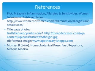  Pick, M (2014). Inflammation, Allergies & Sensitivities. Women
to Women. Retrieved from
http://www.womentowomen.com/inflammation/allergies-and-
sensitivities/
 Title page photo:
truthfrequencyradio.com & http://theaddvocates.com/wp-
content/uploads/2010/07/adhd-girl.jpg
Hb formula image: www.apothecary-shoppe.com
 Murray, B (2010). Homeobotanical Prescriber, Repertory,
Materia Medica.
References
 