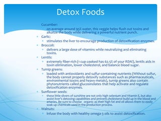 Detox Foods
 Cucumber:
 on average around 95% water, this veggie helps flush out toxins and
alkalize the body while delivering a powerful nutrient punch.
 Garlic:
 stimulates the liver to encourage production of detoxification enzymes.
 Broccoli:
 delivers a large dose of vitamins while neutralizing and eliminating
toxins.
 Lentils:
 extremely fiber-rich (1 cup cooked has 62.5% of your RDA!), lentils aids in
toxin elimination, lower cholesterol, and balance blood sugar.
 Turnip greens:
 loaded with antioxidants and sulfur-containing nutrients (Without sulfur,
the body cannot properly detoxify substances such as pharmaceuticals,
environmental toxins and heavy metals), turnip greens also contain
phytonutrients called glucosinolates that help activate and regulate
detoxification enzymes.
 Sunflower seeds:
 these little slivers of sunshine are not only high selenium and Vitamin E, but also
assist liver’s detoxing capabilities and prevent cholesterol build up in the blood and
arteries. Be sure to choose organic as their high fat and oil allows them to easily
soak up chemicals used in the production process.
 Walnuts:
 infuse the body with healthy omega-3 oils to assist detoxification.
 