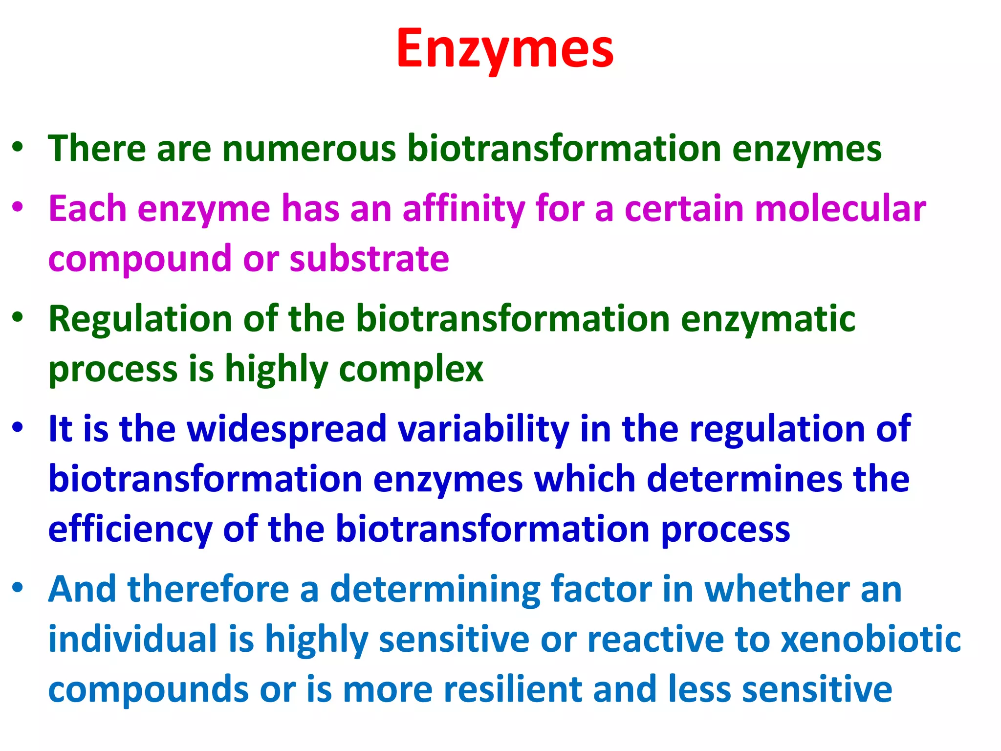 Enzymes
• There are numerous biotransformation enzymes
• Each enzyme has an affinity for a certain molecular
compound or substrate
• Regulation of the biotransformation enzymatic
process is highly complex
• It is the widespread variability in the regulation of
biotransformation enzymes which determines the
efficiency of the biotransformation process
• And therefore a determining factor in whether an
individual is highly sensitive or reactive to xenobiotic
compounds or is more resilient and less sensitive
 