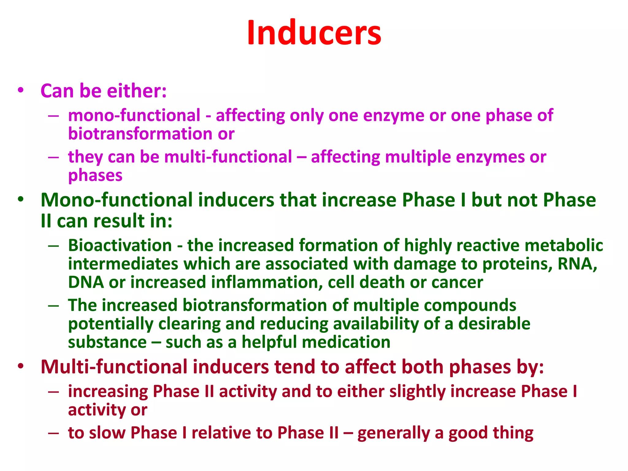 Inducers
• Can be either:
– mono-functional - affecting only one enzyme or one phase of
biotransformation or
– they can be multi-functional – affecting multiple enzymes or
phases
• Mono-functional inducers that increase Phase I but not Phase
II can result in:
– Bioactivation - the increased formation of highly reactive metabolic
intermediates which are associated with damage to proteins, RNA,
DNA or increased inflammation, cell death or cancer
– The increased biotransformation of multiple compounds
potentially clearing and reducing availability of a desirable
substance – such as a helpful medication
• Multi-functional inducers tend to affect both phases by:
– increasing Phase II activity and to either slightly increase Phase I
activity or
– to slow Phase I relative to Phase II – generally a good thing
 