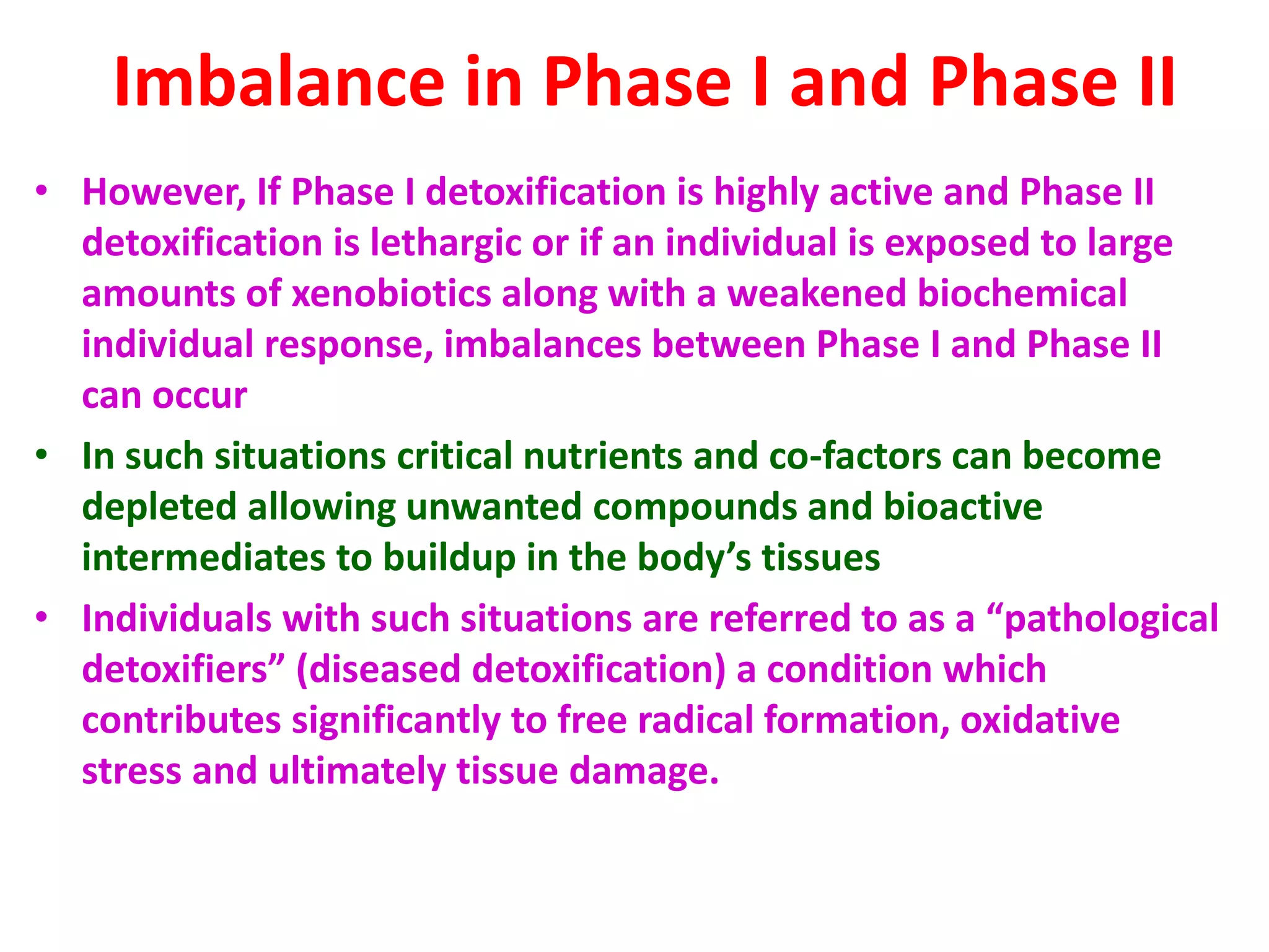 Imbalance in Phase I and Phase II
• However, If Phase I detoxification is highly active and Phase II
detoxification is lethargic or if an individual is exposed to large
amounts of xenobiotics along with a weakened biochemical
individual response, imbalances between Phase I and Phase II
can occur
• In such situations critical nutrients and co-factors can become
depleted allowing unwanted compounds and bioactive
intermediates to buildup in the body’s tissues
• Individuals with such situations are referred to as a “pathological
detoxifiers” (diseased detoxification) a condition which
contributes significantly to free radical formation, oxidative
stress and ultimately tissue damage.
 