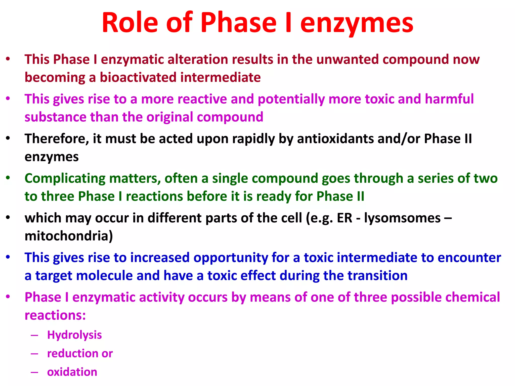 Role of Phase I enzymes
• This Phase I enzymatic alteration results in the unwanted compound now
becoming a bioactivated intermediate
• This gives rise to a more reactive and potentially more toxic and harmful
substance than the original compound
• Therefore, it must be acted upon rapidly by antioxidants and/or Phase II
enzymes
• Complicating matters, often a single compound goes through a series of two
to three Phase I reactions before it is ready for Phase II
• which may occur in different parts of the cell (e.g. ER - lysomsomes –
mitochondria)
• This gives rise to increased opportunity for a toxic intermediate to encounter
a target molecule and have a toxic effect during the transition
• Phase I enzymatic activity occurs by means of one of three possible chemical
reactions:
– Hydrolysis
– reduction or
– oxidation
 
