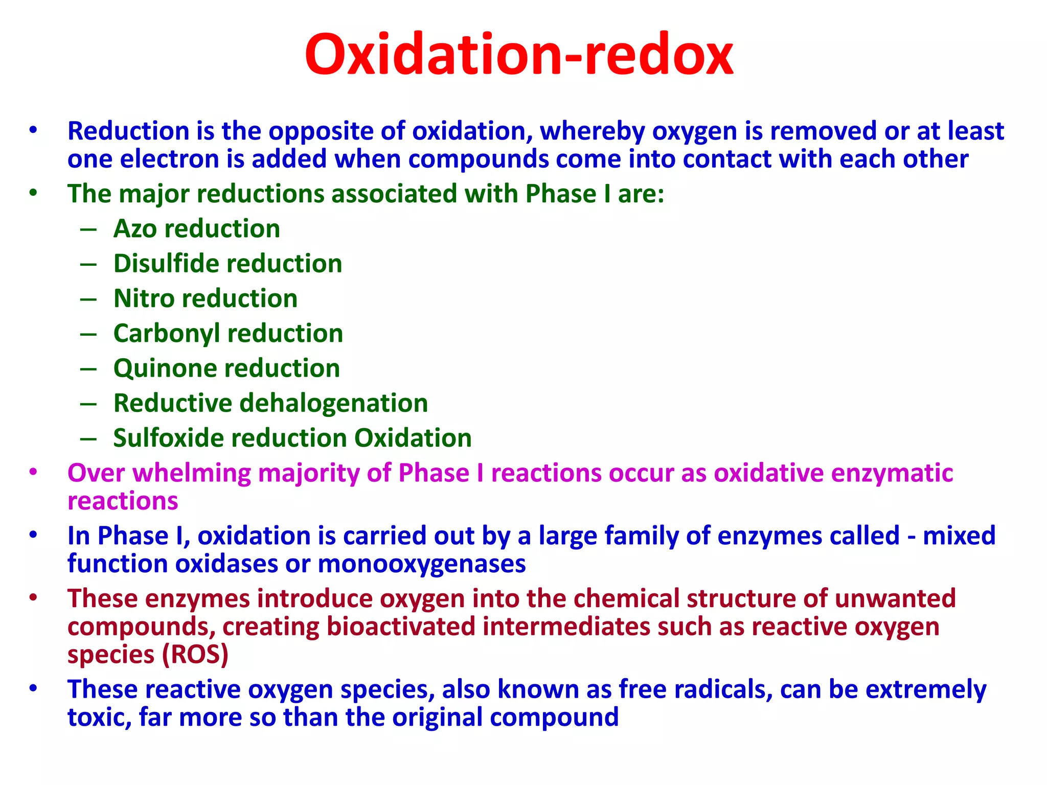 Oxidation-redox
• Reduction is the opposite of oxidation, whereby oxygen is removed or at least
one electron is added when compounds come into contact with each other
• The major reductions associated with Phase I are:
– Azo reduction
– Disulfide reduction
– Nitro reduction
– Carbonyl reduction
– Quinone reduction
– Reductive dehalogenation
– Sulfoxide reduction Oxidation
• Over whelming majority of Phase I reactions occur as oxidative enzymatic
reactions
• In Phase I, oxidation is carried out by a large family of enzymes called - mixed
function oxidases or monooxygenases
• These enzymes introduce oxygen into the chemical structure of unwanted
compounds, creating bioactivated intermediates such as reactive oxygen
species (ROS)
• These reactive oxygen species, also known as free radicals, can be extremely
toxic, far more so than the original compound
 