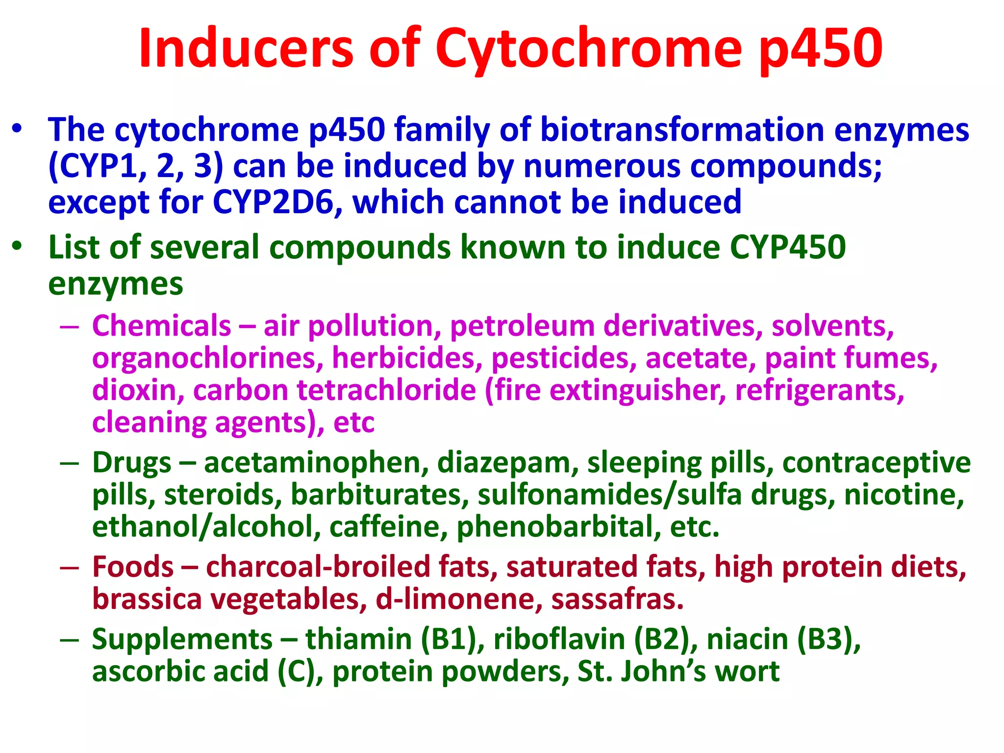 Inducers of Cytochrome p450
• The cytochrome p450 family of biotransformation enzymes
(CYP1, 2, 3) can be induced by numerous compounds;
except for CYP2D6, which cannot be induced
• List of several compounds known to induce CYP450
enzymes
– Chemicals – air pollution, petroleum derivatives, solvents,
organochlorines, herbicides, pesticides, acetate, paint fumes,
dioxin, carbon tetrachloride (fire extinguisher, refrigerants,
cleaning agents), etc
– Drugs – acetaminophen, diazepam, sleeping pills, contraceptive
pills, steroids, barbiturates, sulfonamides/sulfa drugs, nicotine,
ethanol/alcohol, caffeine, phenobarbital, etc.
– Foods – charcoal-broiled fats, saturated fats, high protein diets,
brassica vegetables, d-limonene, sassafras.
– Supplements – thiamin (B1), riboflavin (B2), niacin (B3),
ascorbic acid (C), protein powders, St. John’s wort
 