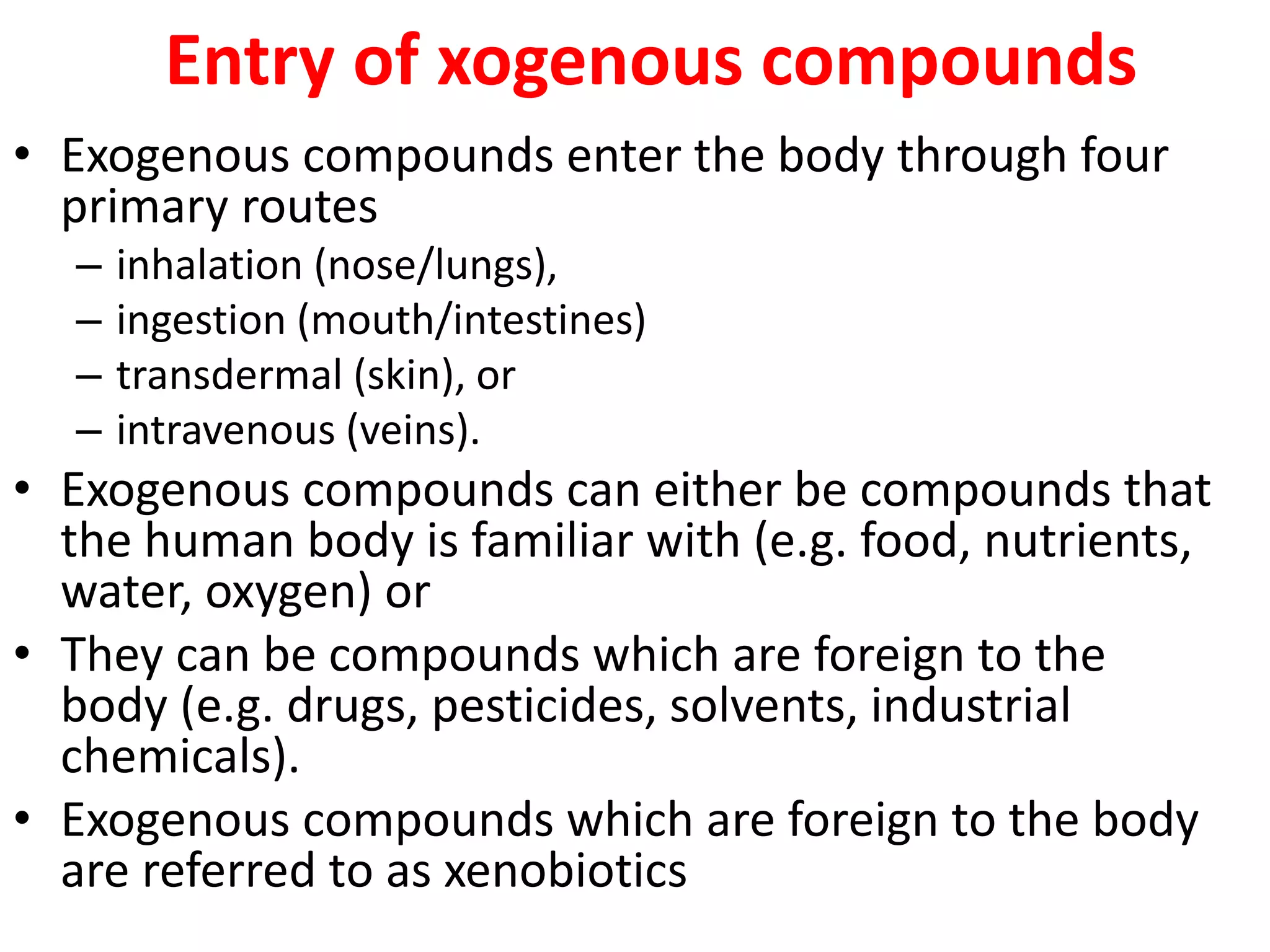 Entry of xogenous compounds
• Exogenous compounds enter the body through four
primary routes
– inhalation (nose/lungs),
– ingestion (mouth/intestines)
– transdermal (skin), or
– intravenous (veins).
• Exogenous compounds can either be compounds that
the human body is familiar with (e.g. food, nutrients,
water, oxygen) or
• They can be compounds which are foreign to the
body (e.g. drugs, pesticides, solvents, industrial
chemicals).
• Exogenous compounds which are foreign to the body
are referred to as xenobiotics
 