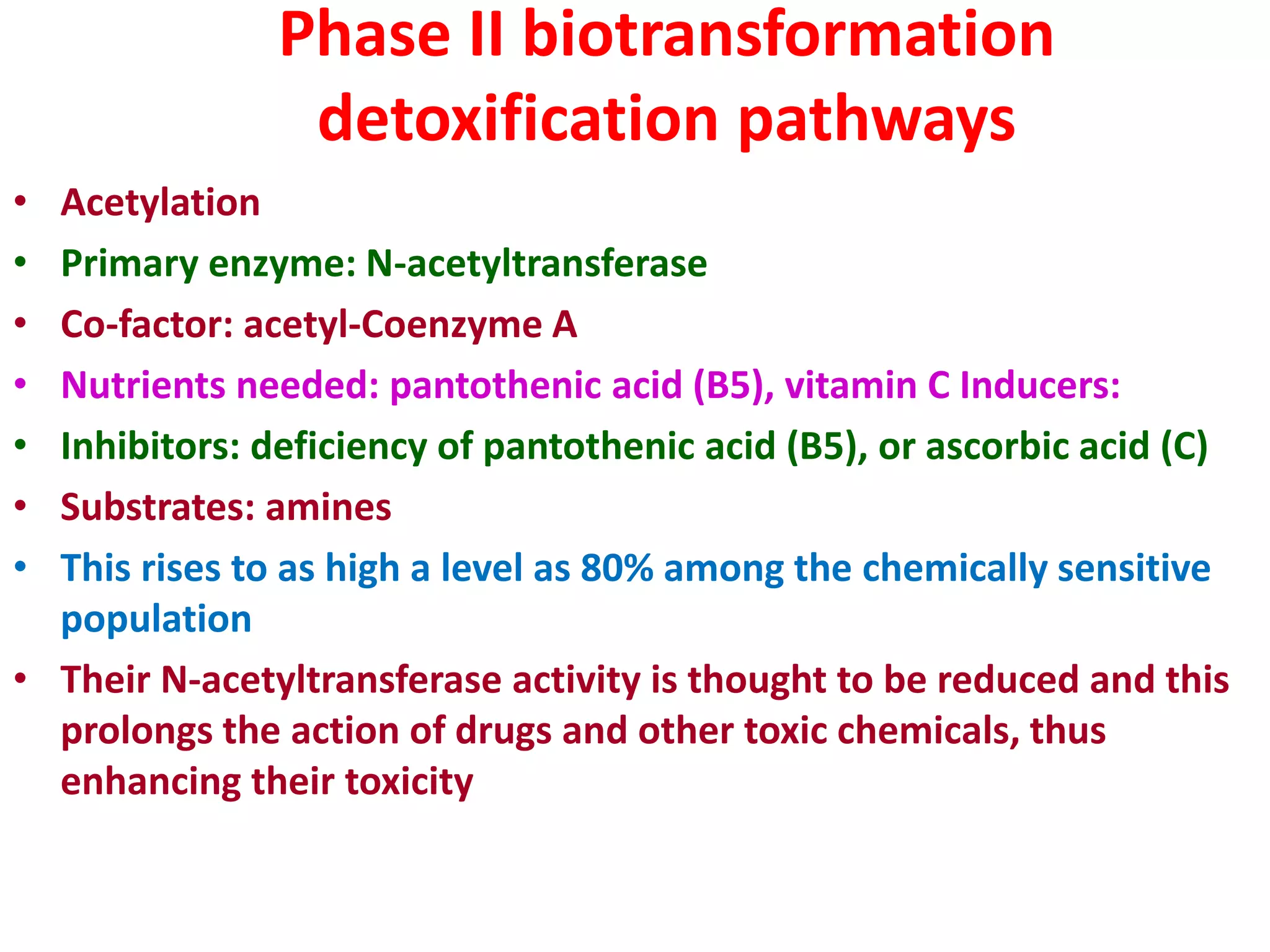 Phase II biotransformation
detoxification pathways
• Acetylation
• Primary enzyme: N-acetyltransferase
• Co-factor: acetyl-Coenzyme A
• Nutrients needed: pantothenic acid (B5), vitamin C Inducers:
• Inhibitors: deficiency of pantothenic acid (B5), or ascorbic acid (C)
• Substrates: amines
• This rises to as high a level as 80% among the chemically sensitive
population
• Their N-acetyltransferase activity is thought to be reduced and this
prolongs the action of drugs and other toxic chemicals, thus
enhancing their toxicity
 
