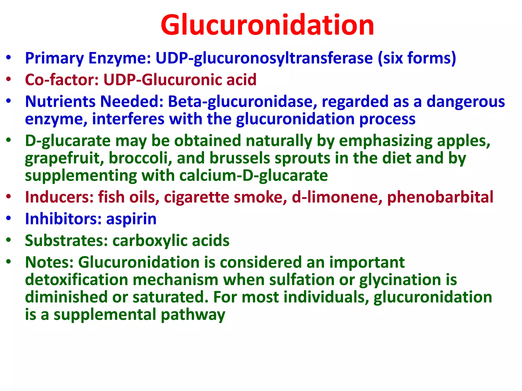 Glucuronidation
• Primary Enzyme: UDP-glucuronosyltransferase (six forms)
• Co-factor: UDP-Glucuronic acid
• Nutrients Needed: Beta-glucuronidase, regarded as a dangerous
enzyme, interferes with the glucuronidation process
• D-glucarate may be obtained naturally by emphasizing apples,
grapefruit, broccoli, and brussels sprouts in the diet and by
supplementing with calcium-D-glucarate
• Inducers: fish oils, cigarette smoke, d-limonene, phenobarbital
• Inhibitors: aspirin
• Substrates: carboxylic acids
• Notes: Glucuronidation is considered an important
detoxification mechanism when sulfation or glycination is
diminished or saturated. For most individuals, glucuronidation
is a supplemental pathway
 