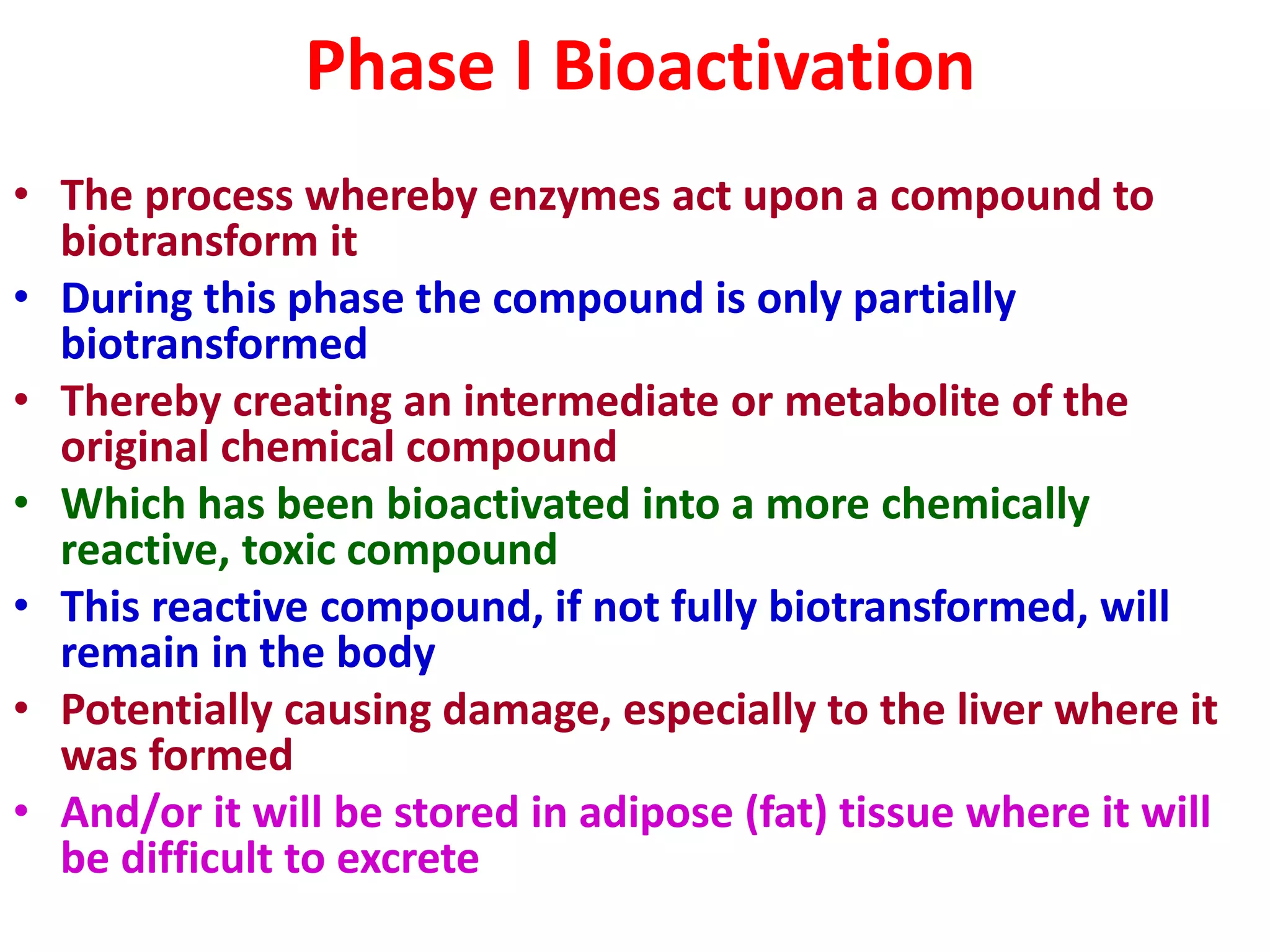 Phase I Bioactivation
• The process whereby enzymes act upon a compound to
biotransform it
• During this phase the compound is only partially
biotransformed
• Thereby creating an intermediate or metabolite of the
original chemical compound
• Which has been bioactivated into a more chemically
reactive, toxic compound
• This reactive compound, if not fully biotransformed, will
remain in the body
• Potentially causing damage, especially to the liver where it
was formed
• And/or it will be stored in adipose (fat) tissue where it will
be difficult to excrete
 