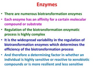 Enzymes
• There are numerous biotransformation enzymes
• Each enzyme has an affinity for a certain molecular
compound or substrate
• Regulation of the biotransformation enzymatic
process is highly complex
• It is the widespread variability in the regulation of
biotransformation enzymes which determines the
efficiency of the biotransformation process
• And therefore a determining factor in whether an
individual is highly sensitive or reactive to xenobiotic
compounds or is more resilient and less sensitive
 