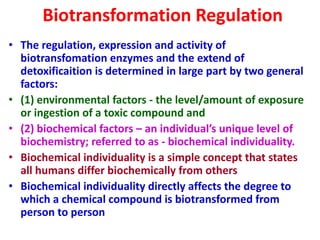 Biotransformation Regulation
• The regulation, expression and activity of
biotransfomation enzymes and the extend of
detoxificaition is determined in large part by two general
factors:
• (1) environmental factors - the level/amount of exposure
or ingestion of a toxic compound and
• (2) biochemical factors – an individual’s unique level of
biochemistry; referred to as - biochemical individuality.
• Biochemical individuality is a simple concept that states
all humans differ biochemically from others
• Biochemical individuality directly affects the degree to
which a chemical compound is biotransformed from
person to person
 