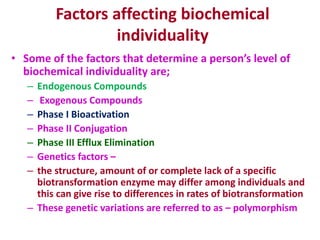 Factors affecting biochemical
individuality
• Some of the factors that determine a person’s level of
biochemical individuality are;
– Endogenous Compounds
– Exogenous Compounds
– Phase I Bioactivation
– Phase II Conjugation
– Phase III Efflux Elimination
– Genetics factors –
– the structure, amount of or complete lack of a specific
biotransformation enzyme may differ among individuals and
this can give rise to differences in rates of biotransformation
– These genetic variations are referred to as – polymorphism
 